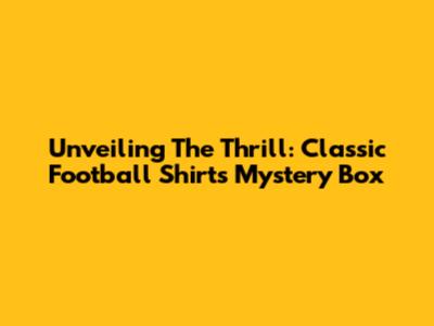 Unveiling The Thrill: Classic Football Shirts Mystery Box