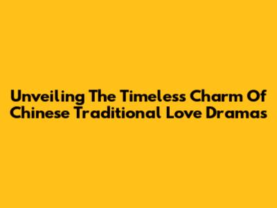 Unveiling The Timeless Charm Of Chinese Traditional Love Dramas
