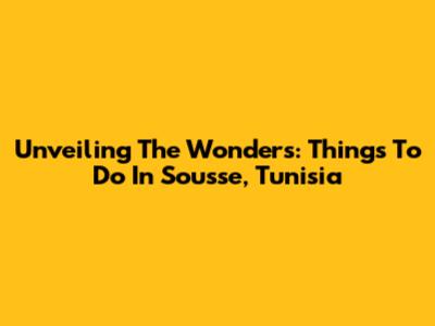 Unveiling The Wonders: Things To Do In Sousse, Tunisia