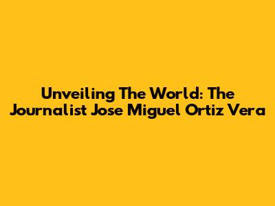 Unveiling The World: The Journalist Jose Miguel Ortiz Vera