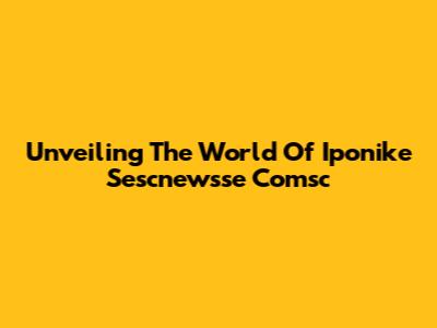 Unveiling The World Of Iponike Sescnewsse Comsc