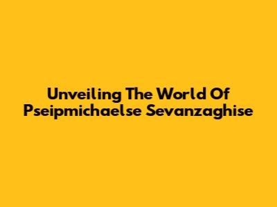 Unveiling The World Of Pseipmichaelse Sevanzaghise