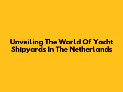 Unveiling The World Of Yacht Shipyards In The Netherlands