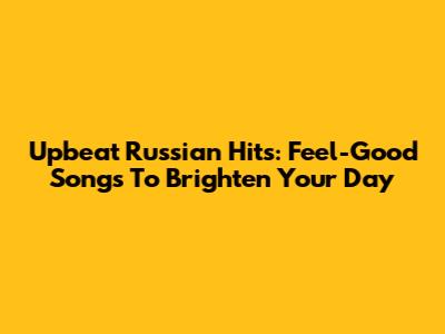 Upbeat Russian Hits: Feel-Good Songs To Brighten Your Day
