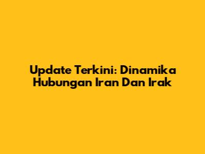 Update Terkini: Dinamika Hubungan Iran Dan Irak
