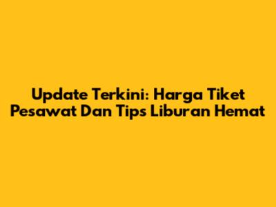 Update Terkini: Harga Tiket Pesawat Dan Tips Liburan Hemat