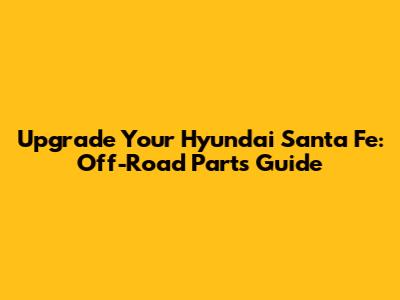 Upgrade Your Hyundai Santa Fe: Off-Road Parts Guide