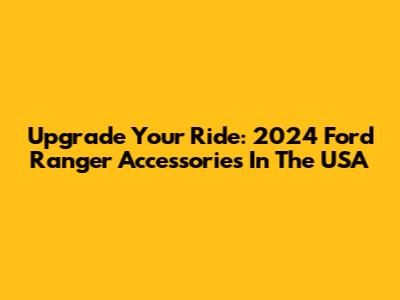 Upgrade Your Ride: 2024 Ford Ranger Accessories In The USA