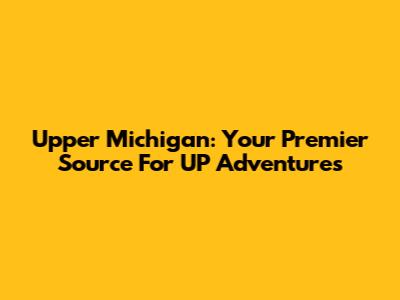 Upper Michigan: Your Premier Source For UP Adventures