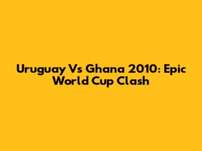 Uruguay Vs Ghana 2010: Epic World Cup Clash