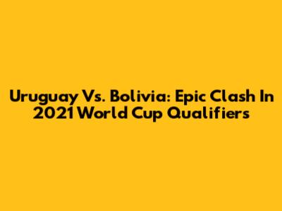 Uruguay Vs. Bolivia: Epic Clash In 2021 World Cup Qualifiers