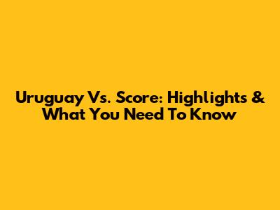 Uruguay Vs. Score: Highlights & What You Need To Know