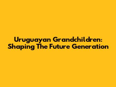 Uruguayan Grandchildren: Shaping The Future Generation