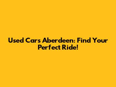 Used Cars Aberdeen: Find Your Perfect Ride!