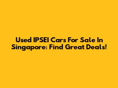 Used IPSEI Cars For Sale In Singapore: Find Great Deals!