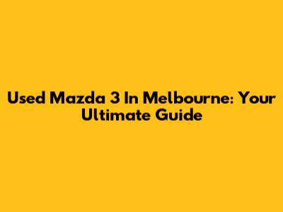 Used Mazda 3 In Melbourne: Your Ultimate Guide