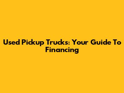 Used Pickup Trucks: Your Guide To Financing