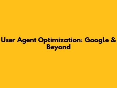 User Agent Optimization: Google & Beyond