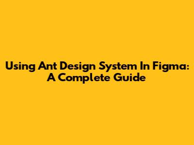 Using Ant Design System In Figma: A Complete Guide