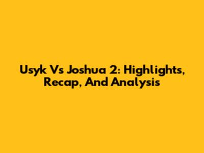 Usyk Vs Joshua 2: Highlights, Recap, And Analysis