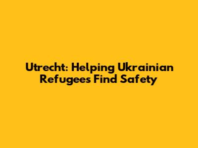 Utrecht: Helping Ukrainian Refugees Find Safety