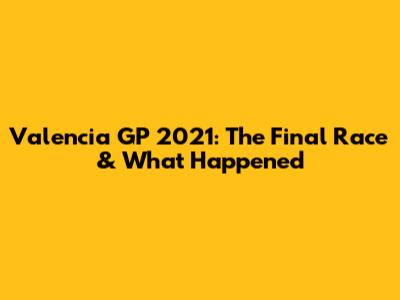 Valencia GP 2021: The Final Race & What Happened