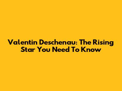 Valentin Deschenau: The Rising Star You Need To Know