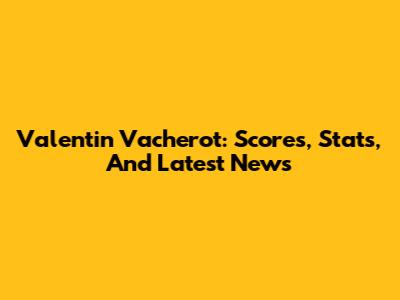 Valentin Vacherot: Scores, Stats, And Latest News