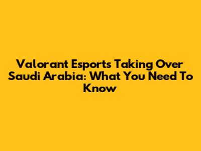Valorant Esports Taking Over Saudi Arabia: What You Need To Know