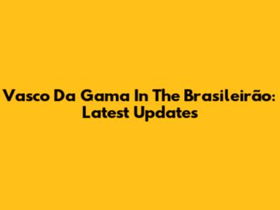 Vasco Da Gama In The Brasileirão: Latest Updates