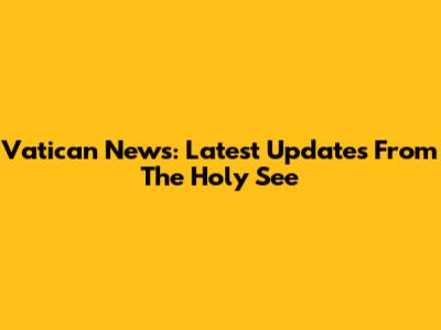 Vatican News: Latest Updates From The Holy See