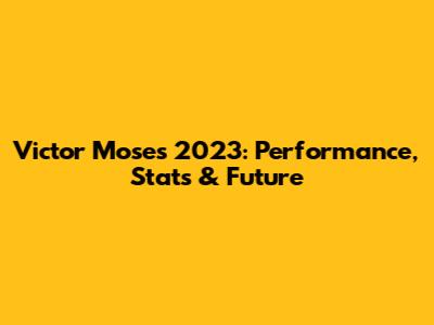 Victor Moses 2023: Performance, Stats & Future