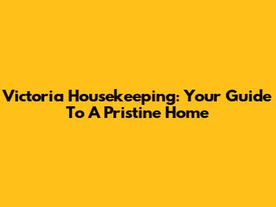 Victoria Housekeeping: Your Guide To A Pristine Home