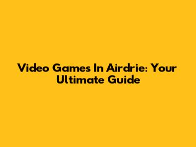 Video Games In Airdrie: Your Ultimate Guide