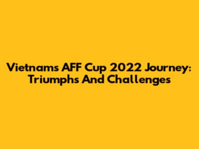 Vietnam's AFF Cup 2022 Journey: Triumphs And Challenges
