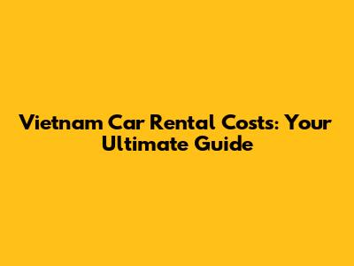 Vietnam Car Rental Costs: Your Ultimate Guide