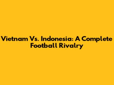 Vietnam Vs. Indonesia: A Complete Football Rivalry