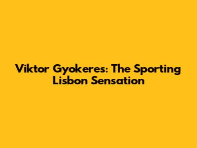 Viktor Gyokeres: The Sporting Lisbon Sensation
