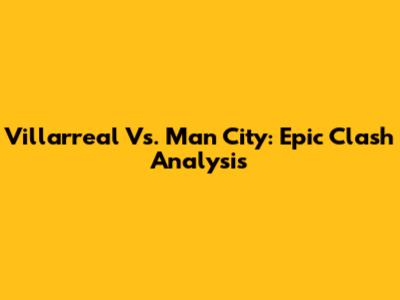 Villarreal Vs. Man City: Epic Clash Analysis