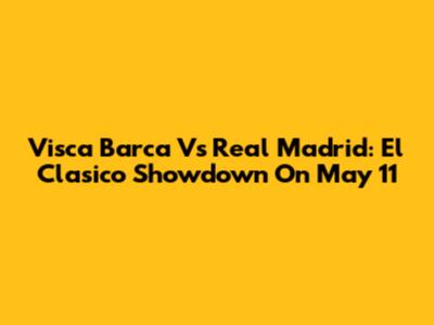 Visca Barca Vs Real Madrid: El Clasico Showdown On May 11