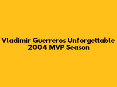 Vladimir Guerrero's Unforgettable 2004 MVP Season