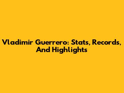 Vladimir Guerrero: Stats, Records, And Highlights