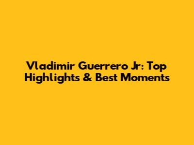 Vladimir Guerrero Jr: Top Highlights & Best Moments