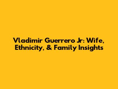 Vladimir Guerrero Jr: Wife, Ethnicity, & Family Insights
