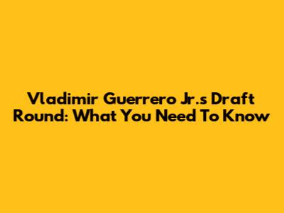 Vladimir Guerrero Jr.'s Draft Round: What You Need To Know