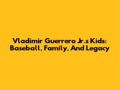 Vladimir Guerrero Jr.'s Kids: Baseball, Family, And Legacy
