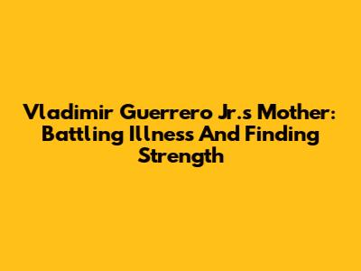 Vladimir Guerrero Jr.'s Mother: Battling Illness And Finding Strength