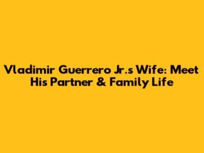 Vladimir Guerrero Jr.'s Wife: Meet His Partner & Family Life