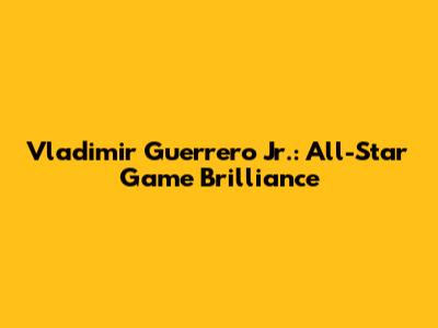 Vladimir Guerrero Jr.: All-Star Game Brilliance