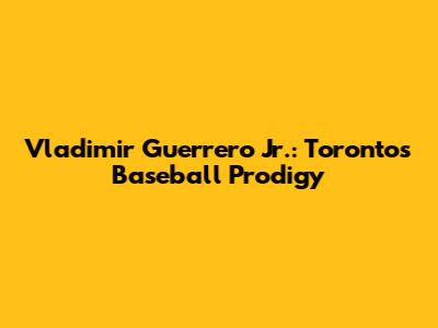 Vladimir Guerrero Jr.: Toronto's Baseball Prodigy